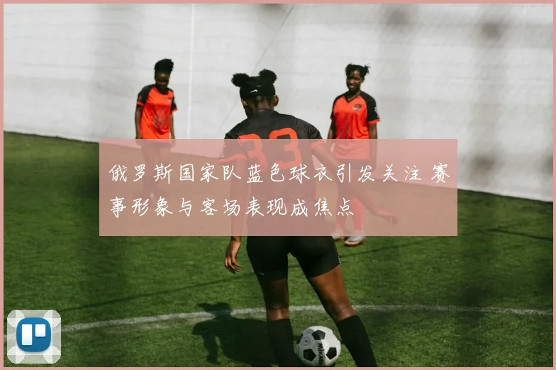 俄罗斯国家队蓝色球衣引发关注 赛事形象与客场表现成焦点