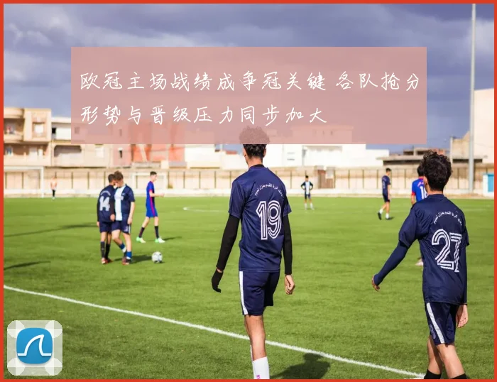 欧冠主场战绩成争冠关键 各队抢分形势与晋级压力同步加大