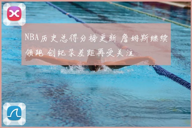 NBA历史总得分榜更新 詹姆斯继续领跑 创纪录差距再受关注