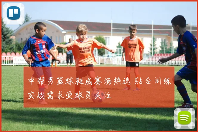 中帮男篮球鞋成赛场热选 贴合训练实战需求受球员关注