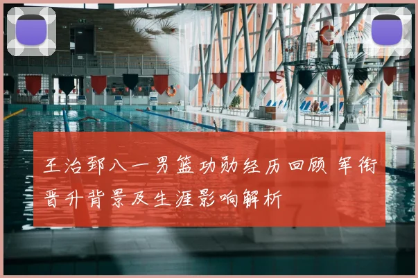 王治郅八一男篮功勋经历回顾 军衔晋升背景及生涯影响解析