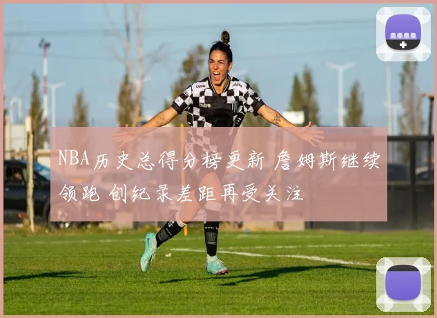 NBA历史总得分榜更新 詹姆斯继续领跑 创纪录差距再受关注