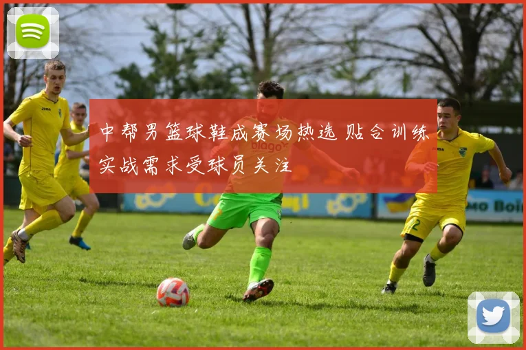 中帮男篮球鞋成赛场热选 贴合训练实战需求受球员关注