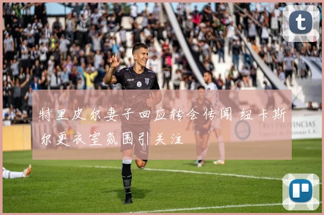特里皮尔妻子回应转会传闻 纽卡斯尔更衣室氛围引关注