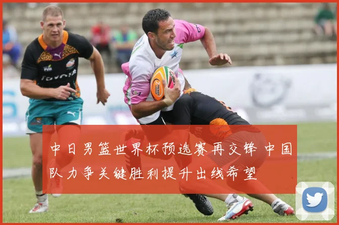 中日男篮世界杯预选赛再交锋 中国队力争关键胜利提升出线希望