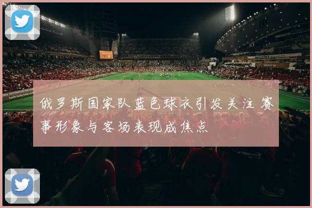 俄罗斯国家队蓝色球衣引发关注 赛事形象与客场表现成焦点