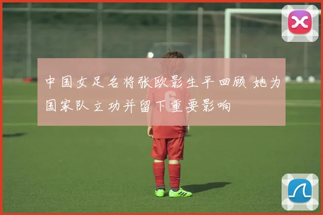 中国女足名将张欧影生平回顾 她为国家队立功并留下重要影响