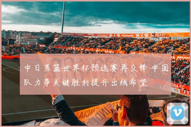 中日男篮世界杯预选赛再交锋 中国队力争关键胜利提升出线希望
