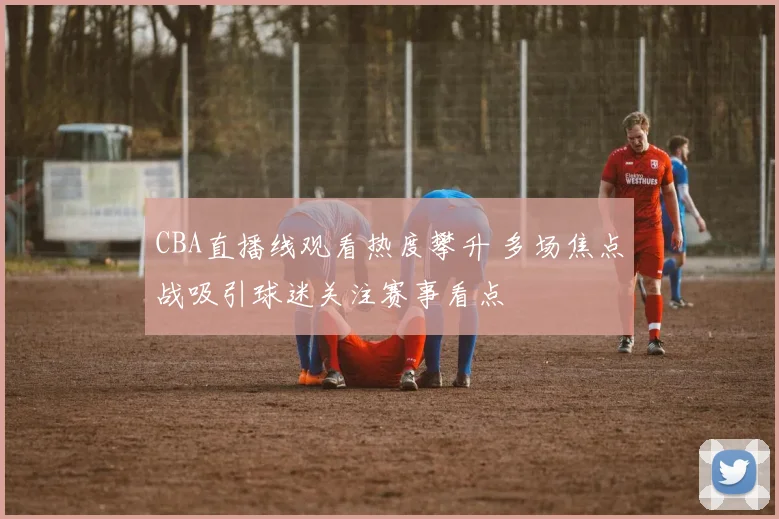 CBA直播线观看热度攀升 多场焦点战吸引球迷关注赛事看点
