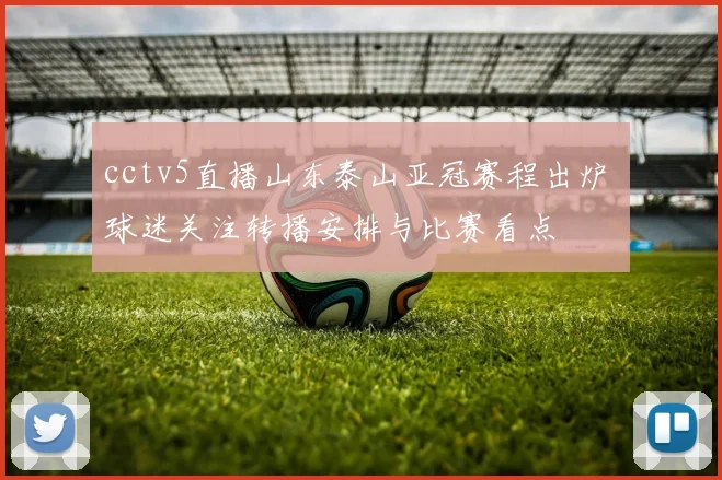 cctv5直播山东泰山亚冠赛程出炉 球迷关注转播安排与比赛看点