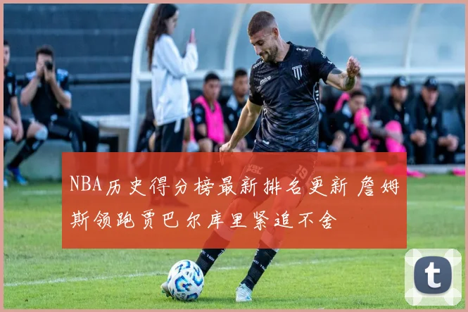 NBA历史得分榜最新排名更新 詹姆斯领跑贾巴尔库里紧追不舍