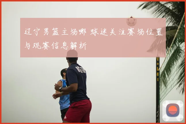 辽宁男篮主场哪 球迷关注赛场位置与观赛信息解析