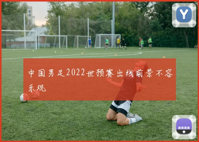 中国男足2022世预赛出线前景不容乐观
