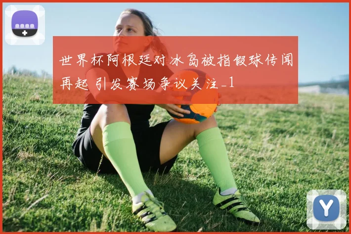 世界杯阿根廷对冰岛被指假球传闻再起 引发赛场争议关注_1