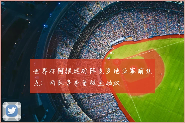 世界杯阿根廷对阵克罗地亚赛前焦点：两队争夺晋级主动权