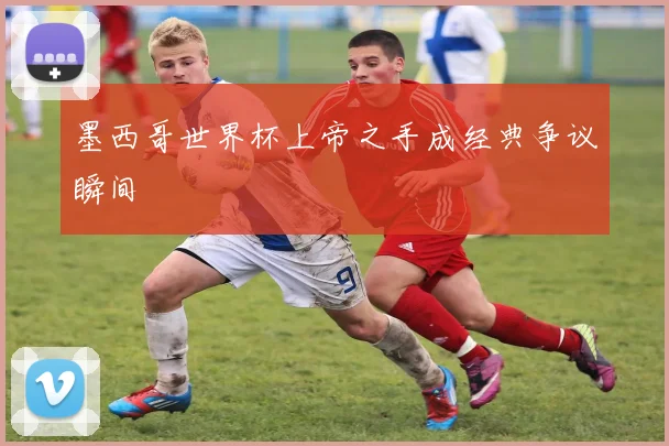 墨西哥世界杯上帝之手成经典争议瞬间