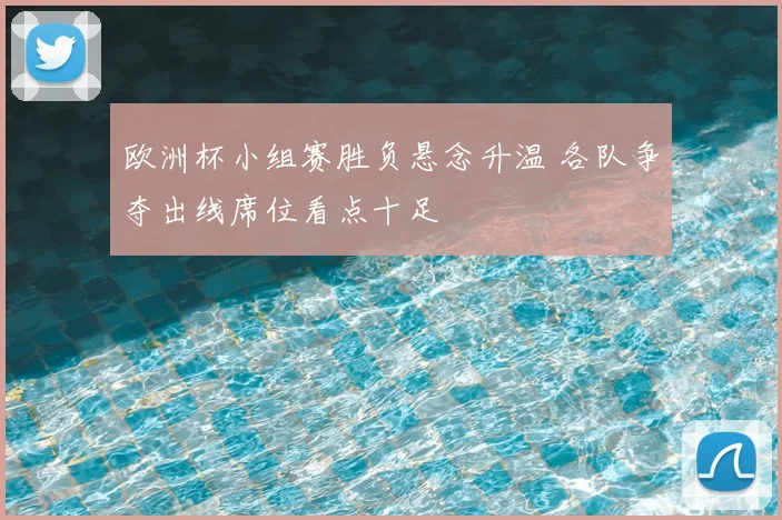 欧洲杯小组赛胜负悬念升温 各队争夺出线席位看点十足