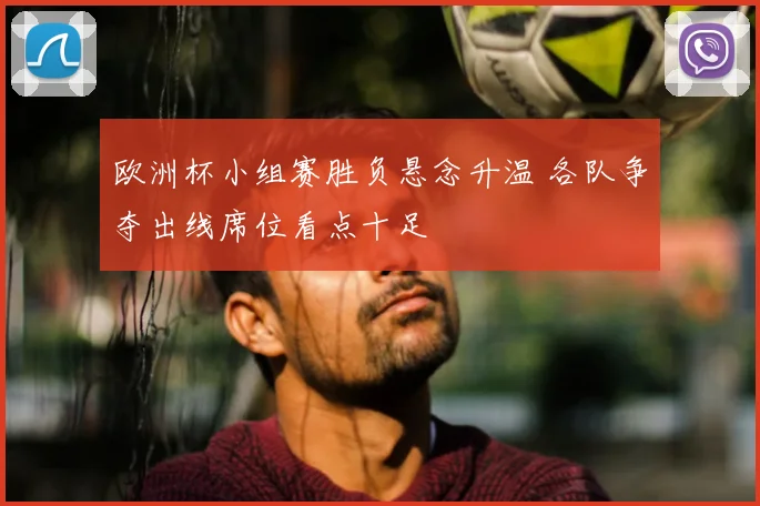 欧洲杯小组赛胜负悬念升温 各队争夺出线席位看点十足