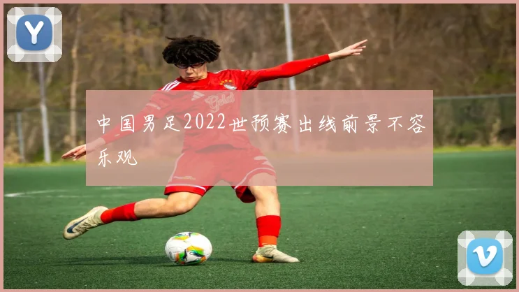 中国男足2022世预赛出线前景不容乐观