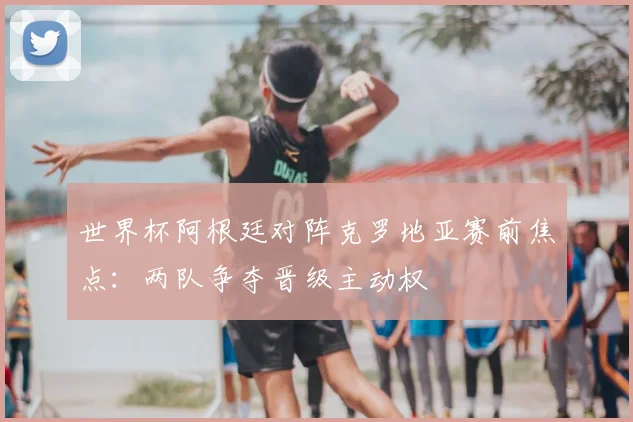 世界杯阿根廷对阵克罗地亚赛前焦点：两队争夺晋级主动权