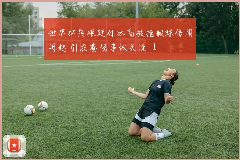 世界杯阿根廷对冰岛被指假球传闻再起 引发赛场争议关注_1